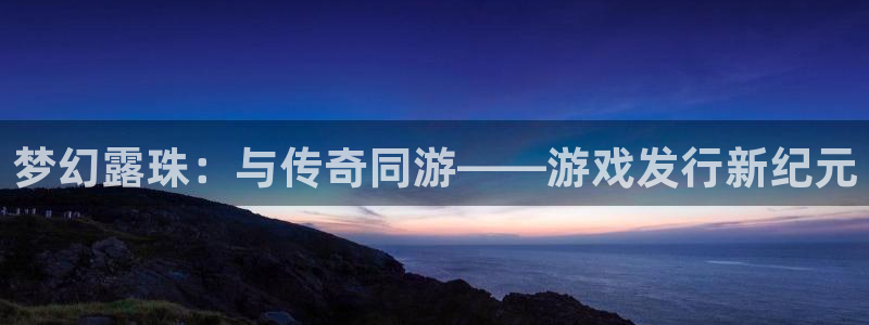 杏耀官网登录注册账号：梦幻露珠：与传奇同游——游戏发行新纪元